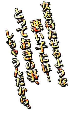 「女を待たせるような悪い子には…とっておきの事、しちゃうんだから。」