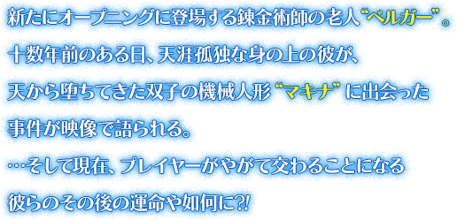 新たにオープニングに登場する錬金術師の老人“ベルガー”。十数年前のある日、天涯孤独な身の上の彼が、天から堕ちてきた双子の機械人形“マキナ”に出会った事件が映像で語られる。…そして現在、プレイヤーがやがて交わることになる彼らのその後の運命や如何に?!