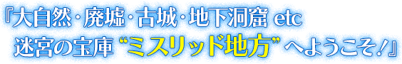  『大自然・廃墟・古城・地下洞窟etc　迷宮の宝庫“ミスリッド地方”へようこそ！』
      