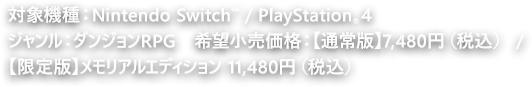 対象機種：Nintendo Switch™ / PlayStation®4　ジャンル：ダンジョンRPG  希望小売価格：【通常版】7,480円（税込） / 【限定版】メモリアルエディション 11,480円（税込）